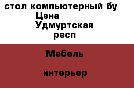 стол компьютерный бу › Цена ­ 2 000 - Удмуртская респ. Мебель, интерьер » Офисная мебель   . Удмуртская респ.